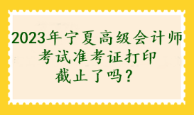 2023年寧夏高級會計師考試準考證打印截止了嗎？