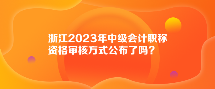 浙江2023年中級會計職稱資格審核方式公布了嗎？