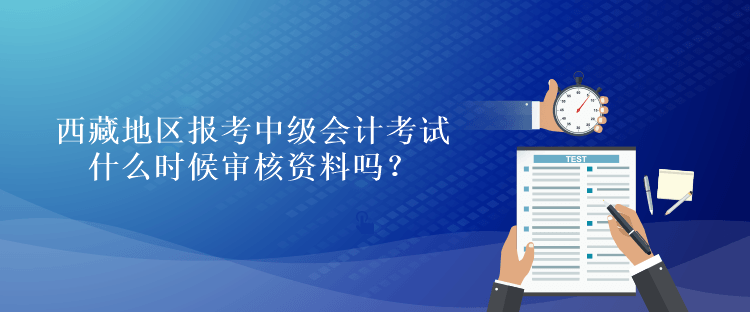 西藏地區(qū)報考中級會計考試什么時候審核資料嗎？