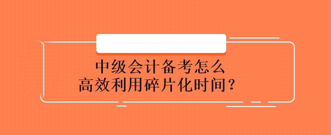 中級會計備考怎么高效利用碎片化時間？