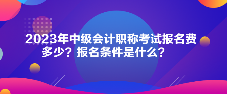 2023年中級(jí)會(huì)計(jì)職稱考試報(bào)名費(fèi)多少？報(bào)名條件是什么？