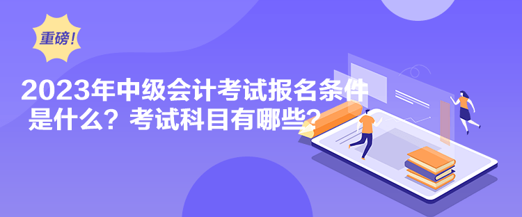 2023年中級會計考試報名條件是什么？考試科目有哪些？