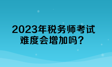 2023年稅務(wù)師考試難度會增加嗎？