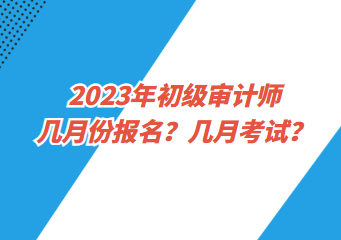 2023年初級審計師幾月份報名？幾月考試？