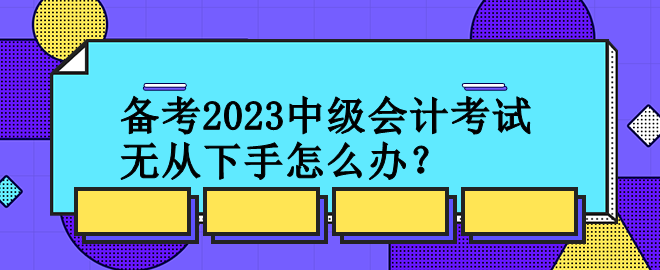 備考2023中級會計考試 無從下手怎么辦？