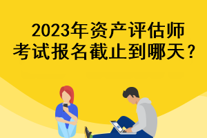 2023年資產(chǎn)評(píng)估師考試報(bào)名截止到哪天？