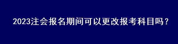 2023注會(huì)報(bào)名期間可以更改報(bào)考科目嗎？