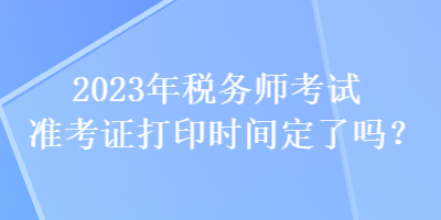 2023年稅務(wù)師考試準(zhǔn)考證打印時(shí)間定了嗎？