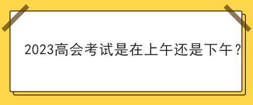 2023年高級(jí)會(huì)計(jì)師考試在上午考還是下午考？