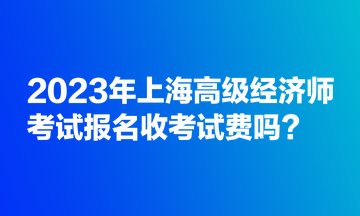 2023年上海高級(jí)經(jīng)濟(jì)師考試報(bào)名收考試費(fèi)嗎？