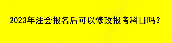 2023年注會(huì)報(bào)名后可以修改報(bào)考科目嗎？