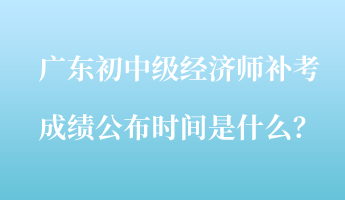 廣東初中級經(jīng)濟師補考成績公布時間是什么？