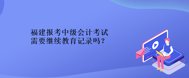 福建報考中級會計考試需要繼續(xù)教育記錄嗎？