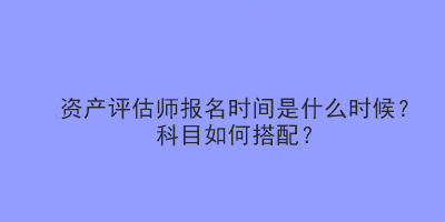 資產(chǎn)評(píng)估師報(bào)名時(shí)間是什么時(shí)候？科目如何搭配？