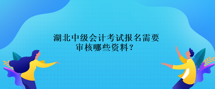 湖北中級會計考試報名需要審核哪些資料？