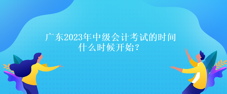 廣東2023年中級(jí)會(huì)計(jì)考試的時(shí)間什么時(shí)候開(kāi)始？