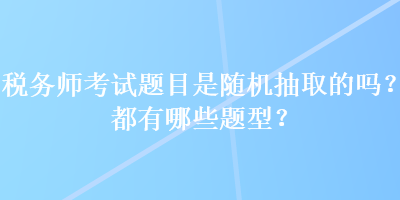 稅務(wù)師考試題目是隨機(jī)抽取的嗎？都有哪些題型？