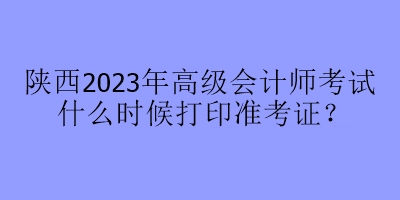 陜西2023年高級(jí)會(huì)計(jì)師考試什么時(shí)候打印準(zhǔn)考證？