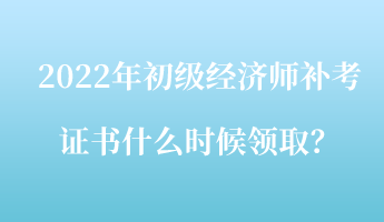 2022年初級經濟師補考證書什么時候領??？