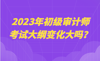 2023年初級審計(jì)師考試大綱變化大嗎？