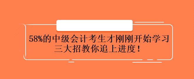 58%的中級會計考生才剛剛開始學(xué)習(xí) 三大招教你追上進度！