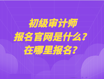 初級(jí)審計(jì)師報(bào)名官網(wǎng)是什么？在哪里報(bào)名？