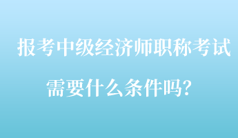 報考中級經(jīng)濟師職稱考試需要什么條件嗎？