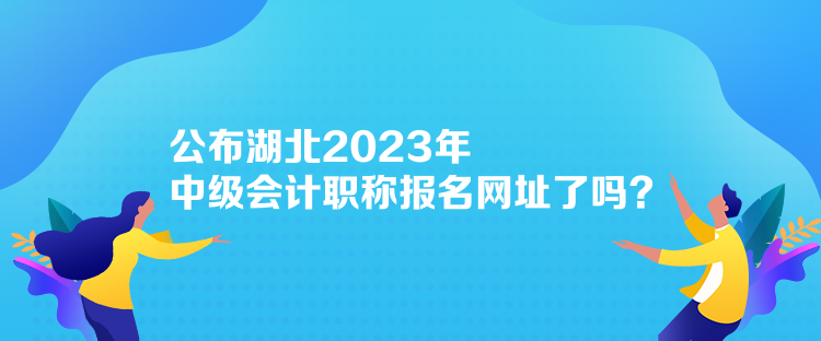 公布湖北2023年中級會計職稱報名網址了嗎？