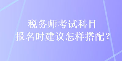 稅務(wù)師考試科目報(bào)名時(shí)建議怎樣搭配？