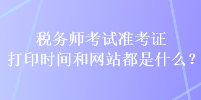 稅務(wù)師考試準考證打印時間和網(wǎng)站都是什么？