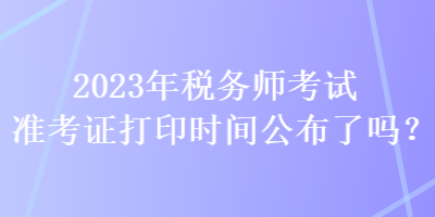 2023年稅務(wù)師考試準(zhǔn)考證打印時(shí)間公布了嗎？