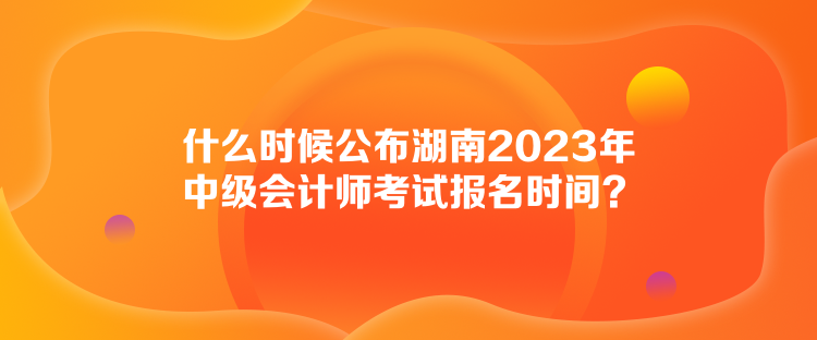 什么時候公布湖南2023年中級會計師考試報名時間？