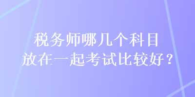 稅務(wù)師哪幾個科目放在一起考試比較好？