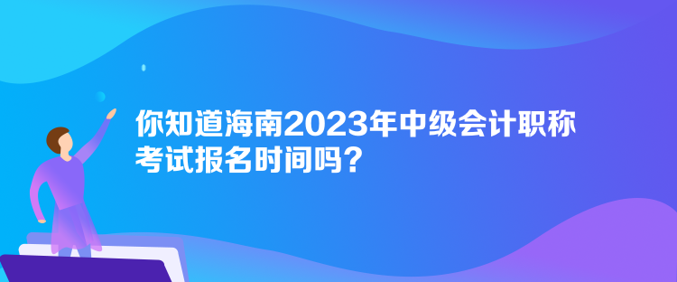 你知道海南2023年中級會計職稱考試報名時間嗎？