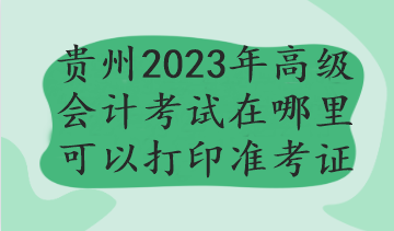 貴州2023年高級(jí)會(huì)計(jì)考試在哪里可以打印準(zhǔn)考證