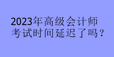 2023年高級(jí)會(huì)計(jì)師考試時(shí)間延遲了嗎？