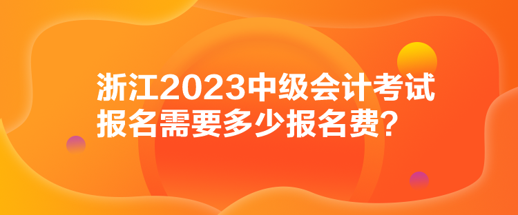 浙江2023中級會計考試報名需要多少報名費？