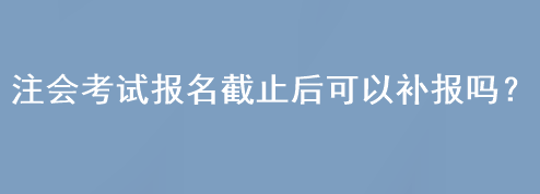 注會考試報名截止后可以補報嗎？