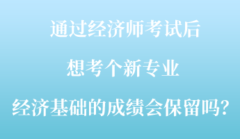 通過(guò)經(jīng)濟(jì)師考試后，想考個(gè)新專業(yè) ，經(jīng)濟(jì)基礎(chǔ)的成績(jī)會(huì)保留嗎？