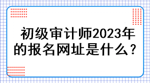 初級審計師2023年的報名網(wǎng)址是什么？