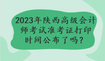 2023年陜西高級會計(jì)師考試準(zhǔn)考證打印時間公布了嗎？