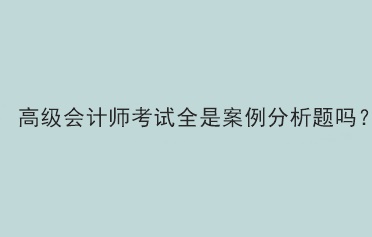 高級會計師考試題型全部是案例分析題嗎？