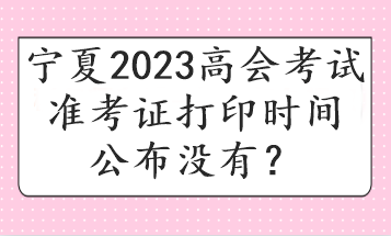 寧夏2023高會(huì)考試準(zhǔn)考證打印時(shí)間公布沒(méi)有？