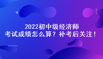 補考后關(guān)注！2022初中級經(jīng)濟師考試成績怎么算？