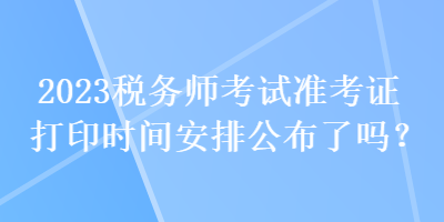 2023稅務(wù)師考試準(zhǔn)考證打印時間安排公布了嗎？