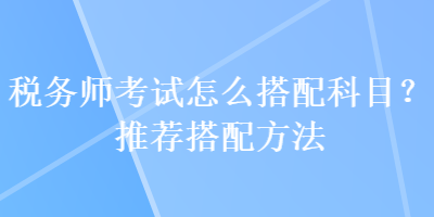 稅務(wù)師考試怎么搭配科目？推薦搭配方法