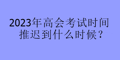 2023年高會考試時間推遲到什么時候？