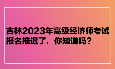 吉林2023年高級(jí)經(jīng)濟(jì)師考試報(bào)名推遲了，你知道嗎？