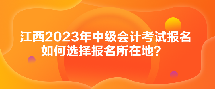 江西2023年中級(jí)會(huì)計(jì)考試報(bào)名如何選擇報(bào)名所在地？