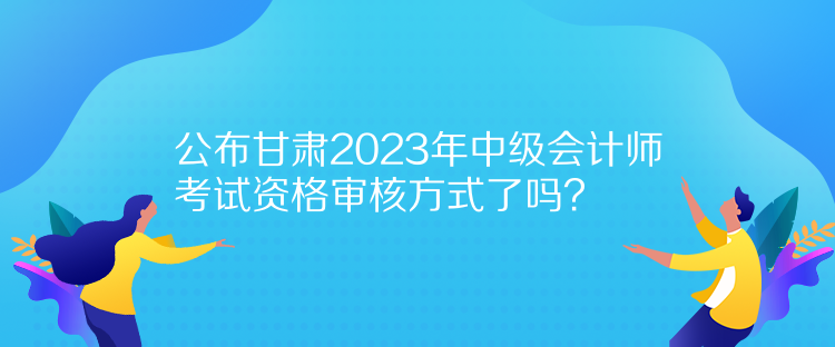 公布甘肅2023年中級(jí)會(huì)計(jì)師考試資格審核方式了嗎？